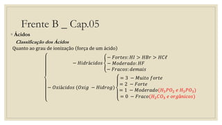 Frente B _ Cap.05
◦ Ácidos
Classificação dos Ácidos
Quanto ao grau de ionização força de um ácido
− 𝐻𝑖𝑑𝑟á𝑐𝑖𝑑𝑜𝑠
− 𝐹𝑜𝑟𝑡𝑒𝑠: 𝐻𝐼 > 𝐻𝐵𝑟 > 𝐻𝐶ℓ
− 𝑀𝑜𝑑𝑒𝑟𝑎𝑑𝑜: 𝐻𝐹
− 𝐹𝑟𝑎𝑐𝑜𝑠: 𝑑𝑒𝑚𝑎𝑖𝑠
− 𝑂𝑥𝑖á𝑐𝑖𝑑𝑜𝑠 (𝑂𝑥𝑖𝑔 − 𝐻𝑖𝑑𝑟𝑜𝑔)
= 3 − 𝑀𝑢𝑖𝑡𝑜 𝑓𝑜𝑟𝑡𝑒
= 2 − 𝐹𝑜𝑟𝑡𝑒
= 1 − 𝑀𝑜𝑑𝑒𝑟𝑎𝑑𝑜(𝐻3 𝑃𝑂2 𝑒 𝐻3 𝑃𝑂3)
= 0 − 𝐹𝑟𝑎𝑐𝑜(𝐻2 𝐶𝑂3 𝑒 𝑜𝑟𝑔â𝑛𝑖𝑐𝑜𝑠)
 