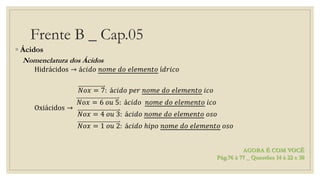 Frente B _ Cap.05
◦ Ácidos
Nomenclatura dos Ácidos
Hidrácidos → á𝑐𝑖𝑑𝑜 𝑛𝑜𝑚𝑒 𝑑𝑜 𝑒𝑙𝑒𝑚𝑒𝑛𝑡𝑜 í𝑑𝑟𝑖𝑐𝑜
Oxiácidos →
𝑁𝑜𝑥 = 7: á𝑐𝑖𝑑𝑜 𝑝𝑒𝑟 𝑛𝑜𝑚𝑒 𝑑𝑜 𝑒𝑙𝑒𝑚𝑒𝑛𝑡𝑜 𝑖𝑐𝑜
𝑁𝑜𝑥 = 6 𝑜𝑢 5: á𝑐𝑖𝑑𝑜 𝑛𝑜𝑚𝑒 𝑑𝑜 𝑒𝑙𝑒𝑚𝑒𝑛𝑡𝑜 𝑖𝑐𝑜
𝑁𝑜𝑥 = 4 𝑜𝑢 3: á𝑐𝑖𝑑𝑜 𝑛𝑜𝑚𝑒 𝑑𝑜 𝑒𝑙𝑒𝑚𝑒𝑛𝑡𝑜 𝑜𝑠𝑜
𝑁𝑜𝑥 = 1 𝑜𝑢 2: á𝑐𝑖𝑑𝑜 ℎ𝑖𝑝𝑜 𝑛𝑜𝑚𝑒 𝑑𝑜 𝑒𝑙𝑒𝑚𝑒𝑛𝑡𝑜 𝑜𝑠𝑜
AGORA É COM VOCÊ
Pág.76 à 77 _ Questões 14 à 22 e 30
 