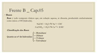 Frente B _ Cap.05
◦ Bases
Base é todo composto iônicos que, em solução aquosa, se dissocia, produzindo exclusivamente
como ânion a OH-(hidroxila).
NaOH + H2O  Na++ OH–
Ca(OH)2 + H2O  Ca+2+ 2OH–
Classificação das Bases
Quanto ao nº de hidroxilas
− 𝑀𝑜𝑛𝑜𝑏𝑎𝑠𝑒
− 𝐷𝑖𝑏𝑎𝑠𝑒
− 𝑇𝑟𝑖𝑏𝑎𝑠𝑒
− 𝑇𝑒𝑡𝑟𝑎𝑏𝑎𝑠𝑒
 