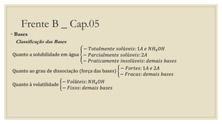 Frente B _ Cap.05
◦ Bases
Classificação das Bases
Quanto a solubilidade em água
− 𝑇𝑜𝑡𝑎𝑙𝑚𝑒𝑛𝑡𝑒 𝑠𝑜𝑙ú𝑣𝑒𝑖𝑠: 1𝐴 𝑒 𝑁𝐻4 𝑂𝐻
− 𝑃𝑎𝑟𝑐𝑖𝑎𝑙𝑚𝑒𝑛𝑡𝑒 𝑠𝑜𝑙ú𝑣𝑒𝑖𝑠: 2𝐴
− 𝑃𝑟𝑎𝑡𝑖𝑐𝑎𝑚𝑒𝑛𝑡𝑒 𝑖𝑛𝑠𝑜𝑙ú𝑣𝑒𝑖𝑠: 𝑑𝑒𝑚𝑎𝑖𝑠 𝑏𝑎𝑠𝑒𝑠
Quanto ao grau de dissociação (força das bases)
− 𝐹𝑜𝑟𝑡𝑒𝑠: 1𝐴 𝑒 2𝐴
− 𝐹𝑟𝑎𝑐𝑎𝑠: 𝑑𝑒𝑚𝑎𝑖𝑠 𝑏𝑎𝑠𝑒𝑠
Quanto à volatilidade
− 𝑉𝑜𝑙á𝑡𝑒𝑖𝑠: 𝑁𝐻4 𝑂𝐻
− 𝐹𝑖𝑥𝑜𝑠: 𝑑𝑒𝑚𝑎𝑖𝑠 𝑏𝑎𝑠𝑒𝑠
 