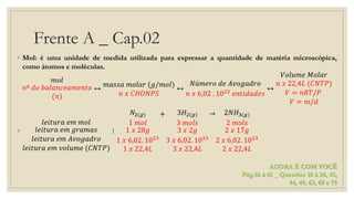 Frente A _ Cap.02
◦ Mol: é uma unidade de medida utilizada para expressar a quantidade de matéria microscópica,
como átomos e moléculas.
𝑚𝑜𝑙
𝑛º 𝑑𝑜 𝑏𝑎𝑙𝑎𝑛𝑐𝑒𝑎𝑚𝑒𝑛𝑡𝑜
(𝑛)
↔
𝑚𝑎𝑠𝑠𝑎 𝑚𝑜𝑙𝑎𝑟 (𝑔/𝑚𝑜𝑙)
𝑛 𝑥 𝐶𝐻𝑂𝑁𝑃𝑆
↔
𝑁ú𝑚𝑒𝑟𝑜 𝑑𝑒 𝐴𝑣𝑜𝑔𝑎𝑑𝑟𝑜
𝑛 𝑥 6,02 . 1023
𝑒𝑛𝑡𝑖𝑑𝑎𝑑𝑒𝑠
↔
𝑉𝑜𝑙𝑢𝑚𝑒 𝑀𝑜𝑙𝑎𝑟
𝑛 𝑥 22,4𝐿 (𝐶𝑁𝑇𝑃)
𝑉 = 𝑛𝑅𝑇/𝑃
𝑉 = 𝑚/𝑑
◦
𝑙𝑒𝑖𝑡𝑢𝑟𝑎 𝑒𝑚 𝑚𝑜𝑙
𝑙𝑒𝑖𝑡𝑢𝑟𝑎 𝑒𝑚 𝑔𝑟𝑎𝑚𝑎𝑠
𝑙𝑒𝑖𝑡𝑢𝑟𝑎 𝑒𝑚 𝐴𝑣𝑜𝑔𝑎𝑑𝑟𝑜
𝑙𝑒𝑖𝑡𝑢𝑟𝑎 𝑒𝑚 𝑣𝑜𝑙𝑢𝑚𝑒 (𝐶𝑁𝑇𝑃)
⋮
𝑁2(𝑔)
1 𝑚𝑜𝑙
1 𝑥 28𝑔
1 𝑥 6,02. 1023
1 𝑥 22,4𝐿
+ 3𝐻2(𝑔)
3 𝑚𝑜𝑙𝑠
3 𝑥 2𝑔
3 𝑥 6,02. 1023
3 𝑥 22,4𝐿
→ 2𝑁𝐻3(𝑔)
2 𝑚𝑜𝑙𝑠
2 𝑥 17𝑔
2 𝑥 6,02. 1023
2 𝑥 22,4𝐿
AGORA É COM VOCÊ
Pág.56 à 61 _ Questões 18 à 24, 43,
44, 48, 63, 69 e 75
 