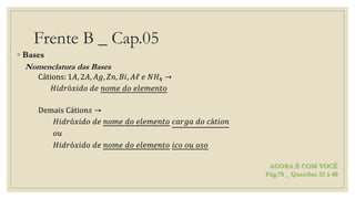 Frente B _ Cap.05
◦ Bases
Nomenclatura das Bases
Cátions: 1𝐴, 2𝐴, 𝐴𝑔, 𝑍𝑛, 𝐵𝑖, 𝐴ℓ 𝑒 𝑁𝐻4 →
𝐻𝑖𝑑𝑟ó𝑥𝑖𝑑𝑜 𝑑𝑒 𝑛𝑜𝑚𝑒 𝑑𝑜 𝑒𝑙𝑒𝑚𝑒𝑛𝑡𝑜
Demais Cátio𝑛𝑠 →
𝐻𝑖𝑑𝑟ó𝑥𝑖𝑑𝑜 𝑑𝑒 𝑛𝑜𝑚𝑒 𝑑𝑜 𝑒𝑙𝑒𝑚𝑒𝑛𝑡𝑜 𝑐𝑎𝑟𝑔𝑎 𝑑𝑜 𝑐á𝑡𝑖𝑜𝑛
𝑜𝑢
𝐻𝑖𝑑𝑟ó𝑥𝑖𝑑𝑜 𝑑𝑒 𝑛𝑜𝑚𝑒 𝑑𝑜 𝑒𝑙𝑒𝑚𝑒𝑛𝑡𝑜 𝑖𝑐𝑜 𝑜𝑢 𝑜𝑠𝑜
AGORA É COM VOCÊ
Pág.78 _ Questões 33 à 40
 