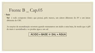 Frente B _ Cap.05
◦ Sais
Sal é todo composto iônico que possui, pelo menos, um cátion diferente do H+ e um ânion
diferente do OH-.
As reações de neutralização ocorrem quando misturamos um ácido e uma base, de modo que o pH
do meio é neutralizado e se produz água e um sal.
 