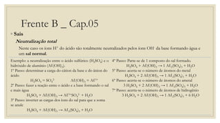 Frente B _ Cap.05
◦ Sais
Neutralização total
Neste caso os íons H+ do ácido são totalmente neutralizados pelos íons OH- da base formando água e
um sal normal.
Exemplo: a neutralização entre o ácido sulfúrico (H2SO4) e o
hidróxido de alumínio (Aℓ(OH)3).
1º Passo: determinar a carga do cátion da base e do ânion do
ácido
H2SO4 = SO4
2- Aℓ(OH)3 = Aℓ3+
2º Passo: fazer a reação entre o ácido e a base formando o sal
e mais água
H2SO4 + Aℓ(OH)3 → Aℓ3+SO4
2- + H2O
3º Passo: inverter as cargas dos íons do sal para que a soma
se anule
H2SO4 + Aℓ(OH)3 → Aℓ2(SO4)3 + H2O
4º Passo: Parte-se de 1 composto do sal formado.
H2SO4 + Aℓ(OH)3 → 1 Aℓ2(SO4)3 + H2O
5º Passo: acerta-se o número de átomos do metal
H2SO4 + 2 Aℓ(OH)3 → 1 Aℓ2(SO4)3 + H2O
6º Passo: acerta-se o número de átomos do ametal
3 H2SO4 + 2 Aℓ(OH)3 → 1 Aℓ2(SO4)3 + H2O
7º Passo: acerta-se o número de átomos de hidrogênio
3 H2SO4 + 2 Aℓ(OH)3 → 1 Aℓ2(SO4)3 + 6 H2O
 