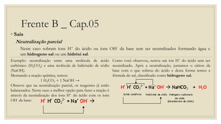 Frente B _ Cap.05
◦ Sais
Neutralização parcial
Neste caso sobram íons H+ do ácido ou íons OH- da base sem ser neutralizados formando água e
um hidrogeno sal ou um hidróxi sal.
Exemplo: neutralização entre uma molécula de ácido
carbônico (H2CO3) e uma molécula de hidróxido de sódio
(NaOH).
Montando a reação química, temos:
1 H2CO3 + 1 NaOH →
Observe que na neutralização parcial, os reagentes já estão
balanceados. Neste caso a melhor opção para fazer a reação é
através da neutralização dos íons H+ do ácido com os íons
OH- da base:
Como você observou, restou um íon H+ do ácido sem ser
neutralizado. Após a neutralização, juntamos o cátion da
base com o que sobrou do ácido e desta forma temos a
fórmula do sal, classificado como hidrogeno sal.
 