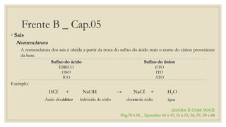 Frente B _ Cap.05
◦ Sais
Nomenclatura
A nomenclatura dos sais é obtida a partir da troca do sufixo do ácido mais o nome do cátion proveniente
da base.
Exemplo:
HCℓ + NaOH → NaCℓ + H2O
Ácido clorídrico hidróxido de sódio cloreto de sódio água
Sufixo do ácido Sufixo do ânion
ÍDRICO ETO
OSO ITO
ICO ATO
AGORA É COM VOCÊ
Pág.79 à 81 _ Questões 44 à 47, 51 à 53, 56, 57, 59 e 60
 