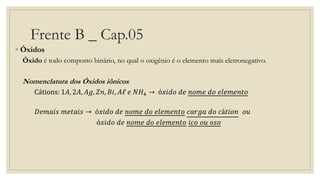 Frente B _ Cap.05
◦ Óxidos
Óxido é todo composto binário, no qual o oxigênio é o elemento mais eletronegativo.
Nomenclatura dos Óxidos iônicos
Cátions: 1𝐴, 2𝐴, 𝐴𝑔, 𝑍𝑛, 𝐵𝑖, 𝐴ℓ 𝑒 𝑁𝐻4 → ó𝑥𝑖𝑑𝑜 𝑑𝑒 𝑛𝑜𝑚𝑒 𝑑𝑜 𝑒𝑙𝑒𝑚𝑒𝑛𝑡𝑜
𝐷𝑒𝑚𝑎𝑖𝑠 𝑚𝑒𝑡𝑎𝑖𝑠 → ó𝑥𝑖𝑑𝑜 𝑑𝑒 𝑛𝑜𝑚𝑒 𝑑𝑜 𝑒𝑙𝑒𝑚𝑒𝑛𝑡𝑜 𝑐𝑎𝑟𝑔𝑎 𝑑𝑜 𝑐á𝑡𝑖𝑜𝑛 𝑜𝑢
ó𝑥𝑖𝑑𝑜 𝑑𝑒 𝑛𝑜𝑚𝑒 𝑑𝑜 𝑒𝑙𝑒𝑚𝑒𝑛𝑡𝑜 𝑖𝑐𝑜 𝑜𝑢 𝑜𝑠𝑜
 