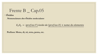 Frente B _ Cap.05
◦ Óxidos
Nomenclatura dos Óxidos moleculares
𝐸 𝑥 𝑂𝑦 → (𝑝𝑟𝑒𝑓𝑖𝑥𝑜 𝑌) ó𝑥𝑖𝑑𝑜 𝑑𝑒 𝑝𝑟𝑒𝑓𝑖𝑥𝑜 𝑋 + 𝑛𝑜𝑚𝑒 𝑑𝑜 𝑒𝑙𝑒𝑚𝑒𝑛𝑡𝑜
Prefixos: Mono, di, tri, tetra, penta, etc.
 