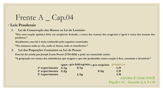 Frente A _ Cap.04
◦ Leis Ponderais
1. Lei de Conservação das Massas ou Lei de Lavoisier:
“Em uma reação química feita em recipiente fechado, a soma das massas dos reagentes é igual à soma das massas dos
produtos.”
Atualmente, essa lei é mais conhecida pelo seguinte enunciado:
“Na natureza nada se cria, nada se forma, tudo se transforma.”
2. Lei das Proporções Constantes ou Lei de Proust:
Essa lei foi criada por Joseph Louis Proust (1754-1826) e pode ser enunciada assim:
“A proporção em massa das substâncias que reagem e que são produzidas numa reação é fixa, constante e invariável.”
𝟏º 𝒆𝒙𝒑𝒆𝒓𝒊𝒎𝒆𝒏𝒕𝒐
𝟐º 𝒆𝒙𝒑𝒆𝒓𝒊𝒎𝒆𝒏𝒕𝒐
𝟑º 𝒆𝒙𝒑𝒆𝒓𝒊𝒎𝒆𝒏𝒕𝒐
á𝒈𝒖𝒂
𝟒, 𝟓𝒈
𝟗, 𝟎𝒈
→ 𝒈á𝒔 𝒉𝒊𝒅𝒓𝒐𝒈ê𝒏𝒊𝒐
𝟎, 𝟓𝒈
𝟐, 𝟎𝒈
+ 𝒈á𝒔 𝒐𝒙𝒊𝒈ê𝒏𝒊𝒐
𝟖, 𝟎𝒈
𝒑𝒓𝒐𝒑𝒐𝒓çã𝒐
𝟏/𝟖
𝟏/𝟖
𝟏/𝟖
AGORA É COM VOCÊ
Pág.20 e 21 _ Questão 2, 8, 9 e 10
 