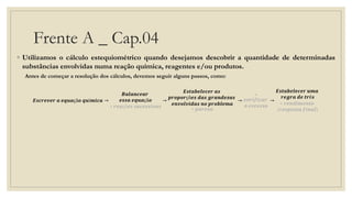 Frente A _ Cap.04
◦ Utilizamos o cálculo estequiométrico quando desejamos descobrir a quantidade de determinadas
substâncias envolvidas numa reação química, reagentes e/ou produtos.
Antes de começar a resolução dos cálculos, devemos seguir alguns passos, como:
𝑬𝒔𝒄𝒓𝒆𝒗𝒆𝒓 𝒂 𝒆𝒒𝒖𝒂çã𝒐 𝒒𝒖í𝒎𝒊𝒄𝒂 →
𝑩𝒂𝒍𝒂𝒏𝒄𝒆𝒂𝒓
𝒆𝒔𝒔𝒂 𝒆𝒒𝒖𝒂çã𝒐
∗ 𝒓𝒆𝒂çõ𝒆𝒔 𝒔𝒖𝒄𝒆𝒔𝒔𝒊𝒗𝒂𝒔
→
𝑬𝒔𝒕𝒂𝒃𝒆𝒍𝒆𝒄𝒆𝒓 𝒂𝒔
𝒑𝒓𝒐𝒑𝒐𝒓çõ𝒆𝒔 𝒅𝒂𝒔 𝒈𝒓𝒂𝒏𝒅𝒆𝒛𝒂𝒔
𝒆𝒏𝒗𝒐𝒍𝒗𝒊𝒅𝒂𝒔 𝒏𝒐 𝒑𝒓𝒐𝒃𝒍𝒆𝒎𝒂
∗ 𝒑𝒖𝒓𝒆𝒛𝒂
→
∗
𝒗𝒆𝒓𝒊𝒇𝒊𝒄𝒂𝒓
𝒐 𝒆𝒙𝒄𝒆𝒔𝒔𝒐
→
𝑬𝒔𝒕𝒂𝒃𝒆𝒍𝒆𝒄𝒆𝒓 𝒖𝒎𝒂
𝒓𝒆𝒈𝒓𝒂 𝒅𝒆 𝒕𝒓ê𝒔
∗ 𝒓𝒆𝒏𝒅𝒊𝒎𝒆𝒏𝒕𝒐
(𝒓𝒆𝒔𝒑𝒐𝒔𝒕𝒂 𝒇𝒊𝒏𝒂𝒍)
 