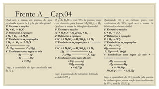 Frente A _ Cap.04
Qual será a massa, em gramas, de água
produzida a partir de 8 g de gás hidrogênio?
1° Escrever a reação:
H2 + O2 → H2O
2° Balancear a equação:
2 H2 + O2 → 2 H2O
3° Estabelecer as proporções
2 H2 + O2 → 2 H2O
8 g ----------------- x g
2 . (2g) ----------- 2 . (18g)
4º Estabelecer uma regra da três
8g -------- xg
4g -------- 36g
x = 72 g
Logo, a quantidade de água produzida será
de 72 g.
15 g de H2SO4, com 90% de pureza, reage
com alumínio para formar Aℓ2(SO4)3 e H2.
Qual será a massa de hidrogênio formada?
1° Escrever a reação:
Aℓ + H2SO4→ Aℓ2(SO4)3 + H2
2° Balancear a equação:
2 Aℓ + 3 H2SO4→ Aℓ2(SO4)3 + 3 H2
3° Estabelecer as proporções + * calcular
a pureza
2 Aℓ + 3 H2SO4→ Aℓ2(SO4)3 + 3 H2
15g . 90% ------------------- x g
3 . (98g) ------------------3 . (2g)
4º Estabelecer uma regra da três
13,5g --------xg
294g --------6g
x = 0,275g
Logo a quantidade de hidrogênio formada
será de 0,275 g.
Queimando 40 g de carbono puro, com
rendimento de 95%, qual será a massa de
dióxido de carbono obtida?
1° Escrever a reação:
C + O2 → CO2
2° Balancear a equação:
C + O2 → CO2
3° Estabelecer as proporções
C + O2 → CO2
40g --------- x g
1 . 12g------1 . (44g)
4º Estabelecer uma regra da três + *
Calcular o rendimento
40g -----------xg
12g -----------44g
x = 146,66g
146,66 g . 95% = 139,32g
Logo a quantidade de CO2 obtida pela queima
de carbono puro, numa reação com rendimento
de 95%, será de 139,32 g.
 