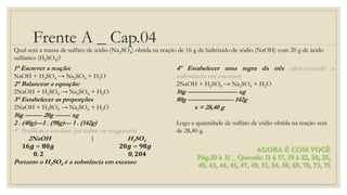 Frente A _ Cap.04
AGORA É COM VOCÊ
Pág.20 à 31 _ Questão 11 à 17, 19 à 22, 24, 25,
40, 43, 44, 45, 47, 49, 51, 54, 58, 69, 70, 73, 75
Qual será a massa de sulfato de sódio (Na2SO4) obtida na reação de 16 g de hidróxido de sódio (NaOH) com 20 g de ácido
sulfúrico (H2SO4)?
1° Escrever a reação:
NaOH + H2SO4 → Na2SO4 + H2O
2° Balancear a equação:
2NaOH + H2SO4 → Na2SO4 + H2O
3° Estabelecer as proporções
2NaOH + H2SO4 → Na2SO4 + H2O
16g -------- 20g ------- xg
2 . (40g)---1 . (98g)--- 1 . (142g)
* Verificar o excesso (só sobre os reagentes)
2NaOH | H2SO4
𝟏𝟔𝒈 ÷ 𝟖𝟎𝒈 𝟐𝟎𝒈 ÷ 𝟗𝟖𝒈
𝟎, 𝟐 𝟎, 𝟐𝟎𝟒
Portanto o H2SO4 é a substância em excesso
4º Estabelecer uma regra da três (descartando a
substância em excesso)
2NaOH + H2SO4 → Na2SO4 + H2O
16g ----------------------- xg
80g --------------------- 142g
x = 28,40 g
Logo a quantidade de sulfato de sódio obtida na reação será
de 28,40 g.
 