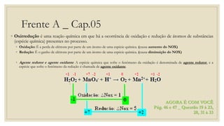 Frente A _ Cap.05
◦ Oxirredução é uma reação química em que há a ocorrência de oxidação e redução de átomos de substâncias
(espécie química) presentes no processo.
◦ Oxidação: É a perda de elétrons por parte de um átomo de uma espécie química. (causa aumento do NOX)
◦ Redução: É o ganho de elétrons por parte de um átomo de uma espécie química. (causa diminuição do NOX)
◦ Agente redutor e agente oxidante: A espécie química que sofre o fenômeno da oxidação é denominada de agente redutor, e a
espécie que sofre o fenômeno da redução é chamada de agente oxidante.
AGORA É COM VOCÊ
Pág. 46 e 47 _ Questão 19 à 23,
28, 31 à 33
 