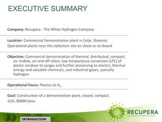 INTRODUCTION
Company: Recupera - The White Hydrogen Company
Location: Commercial Demonstration plant in Celje, Slovenia.
Operational plants near the collection site on shore or on board
Objective: Commercial demonstration of thermal, distributed, compact,
ev. mobile, on-and off-shore, low temperature conversion (LTC) of
plastic residues to syngas and further processing to electric, thermal
energy and valuable chemicals, and industrial gases, specially
hydrogen
Operational Focus: Plastics to H2.
Goal: Construction of a demonstration plant, closed, compact,
1t/h, 8000h/year
EXECUTIVE SUMMARY
 