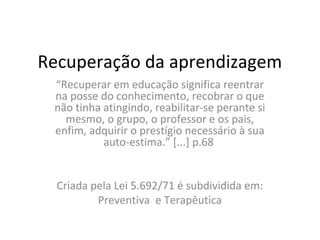 Recuperação da aprendizagem
“Recuperar em educação significa reentrar
na posse do conhecimento, recobrar o que
não tinha atingindo, reabilitar-se perante si
mesmo, o grupo, o professor e os pais,
enfim, adquirir o prestígio necessário à sua
auto-estima.” [...] p.68
Criada pela Lei 5.692/71 é subdividida em:
Preventiva e Terapêutica
 