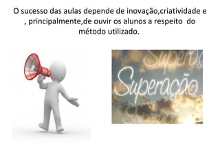 O sucesso das aulas depende de inovação,criatividade e
, principalmente,de ouvir os alunos a respeito do
método utilizado.
 