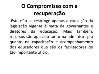 O Compromisso com a
recuperação
Este não se restringe apenas a execução da
legislação vigente é meta de governantes e
diretores da educação. Mais também,
recursos são aplicado tanto na administração
quanto na capacitação e acompanhamento
dos educadores que são os facilitadores de
tão importante oficio.
 
