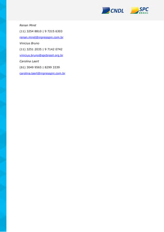 Renan Miret
(11) 3254 8810 | 9 7215 6303
renan.miret@inpresspni.com.br
Vinicius Bruno
(11) 3251 2035 | 9 7142 0742
vinicius.bruno@spcbrasil.org.br
Carolina Laert
(61) 3049 9565 | 8299 3339
carolina.laert@inpresspni.com.br
 