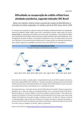 10/02/2015
Dificuldade na recuperação de crédito reflete fraca
atividade econômica, segundo indicador SPC Brasil
Gastos com impostos, material escolar e parcelas das compras de Natal dificultam a
retomada nos créditos negativados. Em relação a janeiro de 2014, houve alta de 1,56%
O indicador de recuperação de crédito do Serviço de Proteção ao Crédito (SPC Brasil) e da Confederação
Nacional de Dirigentes Lojistas (CNDL) aponta que a quantidade de dívidas regularizadas em janeiro
recuou 5,15% na comparação com dezembro do ano passado. Em dezembro, a recuperação de crédito
havia apresentado alta de 3,04%, impulsionada pela injeção de dinheiro típica deste período por conta
de pagamento de abono de Natal e contratação de temporários Com o fim destes efeitos, de acordo
com o SPC Brasil,o consumidor brasileiro não encontra no começo de 2015 um ambiente favorável para
quitar dívidas, regularizar as pendências financeiras e sair dos cadastros de inadimplência.
Indicador de Recuperação de Crédito
Variação em relação ao mesmo mês do ano anterior
De acordo com os dados, a queda repete o comportamento de janeiro de 2014, quando a retração na
basemensal atingiu 9,89%. Para o SPC Brasil, a retração analisada no começo do ano é historicamente
influenciada pela alta concentração de gastos com impostos (IPTU e IPVA), material escolar e parcelas
das compras de final de ano, dificultando, assim, a quitação das dívidas
Na comparação anual, o indicador mostrou alta de 1,56% ante janeiro de 2014. Porém, os economistas
ponderam que o dado não pode ser considerado positivo. Para a economista-chefe do SPC Brasil,
Marcela Kawauti, os números refletem a conjuntura econômica adversa do Brasil. “Esta melhora em
relação ao ano anterior é o primeiro crescimento anual do indicador emcinco meses, o que indica ainda
reflete a dificuldade do consumidor em pagar as dívidas em atraso” diz Marcela. “A piora no nível de
criação deempregos renda, aliado coma alta dejuros e inflação, encarecem as parcelas das compras a
prazo e diminuem o poder de compra do consumidor e das empresas.Todos esses fatores tornam ainda
mais difícil quitar ou renegociar as dívidas”, explica a economista.
Baixe a série histórica em https://www.spcbrasil.org.br/imprensa/indices-economicos
 