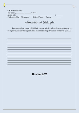 C.E. Urbano Rocha 
Imperatriz, _______ / _______/ 2014 
Aluno (a) : _______________________________________ nº _______ 
Professora: Mary Alvarenga Séries: 1º ano Turma: __________ 
Atividade de Filosofia 
Procure explicar o que é felicidade e como a felicidade pode se relacionar com as angústias, as escolhas e problemas encontrados no percurso da existência. (15 linhas) 
________________________________________________________________________________ ________________________________________________________________________________ ________________________________________________________________________________ ________________________________________________________________________________ 
________________________________________________________________________________ ________________________________________________________________________________ ________________________________________________________________________________ ________________________________________________________________________________ ________________________________________________________________________________ ________________________________________________________________________________ ________________________________________________________________________________ ________________________________________________________________________________ ________________________________________________________________________________ ________________________________________________________________________________ 
____________________________________________________________________ 
Boa Sorte!!! 
 