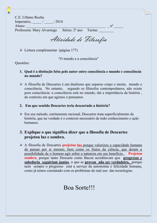 C.E. Urbano Rocha 
Imperatriz, _____ / _____/ 2014 
Aluno: ___________________________________________ _ nº _____ 
Professora: Mary Alvarenga Séries: 2º ano Turma: ________ 
Atividade de Filosofia 
 Leitura complementar (página 177) 
"O mundo e a consciência" 
Questões: 
1. Qual é a distinção feita pelo autor entre consciência e mundo e consciência no mundo? 
 A filosofia de Descartes é um dualismo que separou corpo e mente, mundo e consciência. No entanto, segundo os filósofos contemporâneos, não existe pura consciência: a consciência está no mundo, daí a importância da história , do contexto em que agimos e pensamos 
2. Em que sentido Descartes teria descartado a história? 
 Em seu método, estritamente racional, Descartes trata superficialmente da história, que na verdade é o contexto necessário de todo conhecimento e ação humanos. 
3. Explique o que significa dizer que a filosofia de Descartes projetou luz e sombra. 
 A filosofia de Descartes projetou luz porque valorizou a capacidade humana de pensar por si mesmo, bem como os frutos da ciência, que deram a possibilidade de o homem agir sobre a natureza em seu benefício. Projetou sombra, porque tanto Descarte como Bacon acreditavam que progresso e sabedoria seguiriam juntos, o que se provou não ser verdadeiro, porque nem sempre o progresso está a serviço da autonomia e felicidade humana, como já temos constatado com os problemas do mal uso das tecnologias. 
Boa Sorte!!! 
 