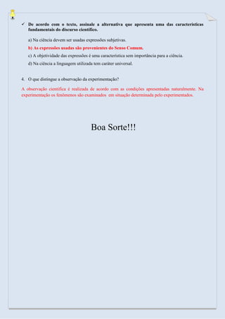  De acordo com o texto, assinale a alternativa que apresenta uma das características fundamentais do discurso científico. 
a) Na ciência devem ser usadas expressões subjetivas. 
b) As expressões usadas são provenientes do Senso Comum. 
c) A objetividade das expressões é uma característica sem importância para a ciência. 
d) Na ciência a linguagem utilizada tem caráter universal. 
4. O que distingue a observação da experimentação? 
A observação cientifica é realizada de acordo com as condições apresentadas naturalmente. Na experimentação os fenômenos são examinados em situação determinada pelo experimentados. 
Boa Sorte!!! 
