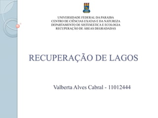 UNIVERSIDADE FEDERAL DA PARAIBA
    CENTRO DE CIÊNCIAS EXATAS E DA NATUREZA
    DEPARTAMENTO DE SISTEMÁTICA E ECOLOGIA
      RECUPERAÇÃO DE ÁREAS DEGRADADAS




RECUPERAÇÃO DE LAGOS


     Valberta Alves Cabral - 11012444
 