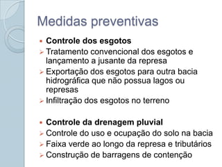 Medidas preventivas
 Controle dos esgotos
 Tratamento convencional dos esgotos e
  lançamento a jusante da represa
 Exportação dos esgotos para outra bacia
  hidrográfica que não possua lagos ou
  represas
 Infiltração dos esgotos no terreno


 Controle da drenagem pluvial
 Controle do uso e ocupação do solo na bacia
 Faixa verde ao longo da represa e tributários
 Construção de barragens de contenção
 