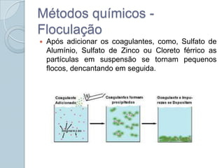 Métodos químicos -
Floculação
   Após adicionar os coagulantes, como, Sulfato de
    Alumínio, Sulfato de Zinco ou Cloreto férrico as
    partículas em suspensão se tornam pequenos
    flocos, dencantando em seguida.
 