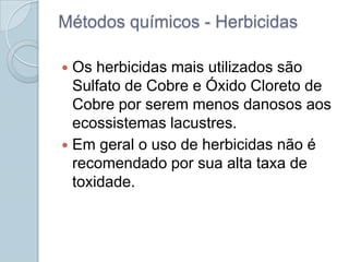 Métodos químicos - Herbicidas

 Os herbicidas mais utilizados são
  Sulfato de Cobre e Óxido Cloreto de
  Cobre por serem menos danosos aos
  ecossistemas lacustres.
 Em geral o uso de herbicidas não é
  recomendado por sua alta taxa de
  toxidade.
 