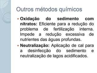 Outros métodos químicos
 Oxidação do sedimento com
  nitratos: Eficiente para a redução do
  problema de fertilização interna.
  Impede a redução excessiva de
  nutrientes das águas profundas.
 Neutralização: Aplicação de cal para
  a desinfecção do sedimento e
  neutralização de lagos acidificados.
 