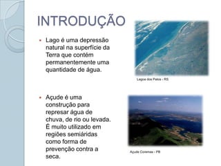 INTRODUÇÃO
   Lago é uma depressão
    natural na superfície da
    Terra que contém
    permanentemente uma
    quantidade de água.
                                   Lagoa dos Patos - RS




   Açude é uma
    construção para
    represar água de
    chuva, de rio ou levada.
    É muito utilizado em
    regiões semiáridas
    como forma de
    prevenção contra a         Açude Coremas - PB
    seca.
 