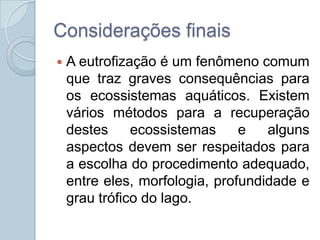 Considerações finais
   A eutrofização é um fenômeno comum
    que traz graves consequências para
    os ecossistemas aquáticos. Existem
    vários métodos para a recuperação
    destes     ecossistemas     e   alguns
    aspectos devem ser respeitados para
    a escolha do procedimento adequado,
    entre eles, morfologia, profundidade e
    grau trófico do lago.
 