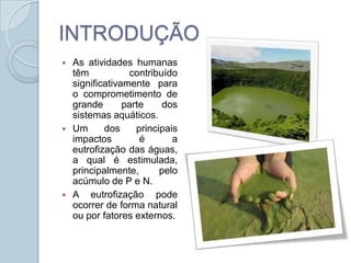 INTRODUÇÃO
   As atividades humanas
    têm           contribuído
    significativamente para
    o comprometimento de
    grande       parte    dos
    sistemas aquáticos.
   Um      dos     principais
    impactos         é       a
    eutrofização das águas,
    a qual é estimulada,
    principalmente,       pelo
    acúmulo de P e N.
   A eutrofização pode
    ocorrer de forma natural
    ou por fatores externos.
 