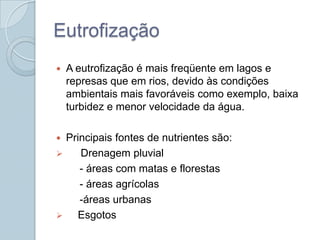 Eutrofização
   A eutrofização é mais freqüente em lagos e
    represas que em rios, devido às condições
    ambientais mais favoráveis como exemplo, baixa
    turbidez e menor velocidade da água.

 Principais fontes de nutrientes são:
    Drenagem pluvial
     - áreas com matas e florestas
     - áreas agrícolas
     -áreas urbanas
   Esgotos
 