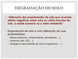 DEGRADAÇÃO DO SOLO
• “alteração das propriedades do solo que acarrete
efeitos negativos sobre uma ou várias funções do
solo, a saúde humana ou o meio ambiente”
• Degradação do solo é uma alteração de suas
propriedades:
• físicas (estrutura, compacidade, porosidade, ...)
• químicas (pH, CTC, ...)
• biológicas (diversidade de micro-organismos, ...)

 