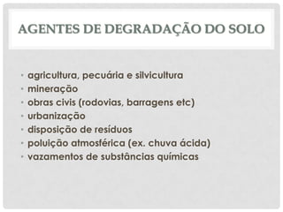 AGENTES DE DEGRADAÇÃO DO SOLO

•
•
•
•
•
•
•

agricultura, pecuária e silvicultura
mineração
obras civis (rodovias, barragens etc)
urbanização
disposição de resíduos
poluição atmosférica (ex. chuva ácida)
vazamentos de substâncias químicas

 
