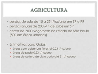 AGRICULTURA
• perdas de solo de 15 a 25 t/ha/ano em SP e PR
• perdas anuais de 200 M t de solos em SP
• cerca de 7000 voçorocas no Estado de São Paulo
(500 em áreas urbanas)
• Estimativas para Goiás:
• áreas com cobertura florestal 0,03 t/ha/ano
• áreas de pasto 0,23 t/ha/ano
• áreas de cultura de ciclo curto até 51 t/ha/ano

 