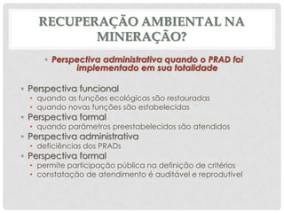 RECUPERAÇÃO AMBIENTAL NA
MINERAÇÃO?
• Perspectiva administrativa quando o PRAD foi
implementado em sua totalidade
• Perspectiva funcional

• quando as funções ecológicas são restauradas
• quando novas funções são estabelecidas

• Perspectiva formal

• quando parâmetros preestabelecidos são atendidos

• Perspectiva administrativa
• deficiências dos PRADs

• Perspectiva formal

• permite participação pública na definição de critérios
• constatação de atendimento é auditável e reprodutível

 