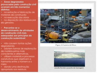 • Áreas degradadas
provocadas pela construção civil
ocorrem em três momentos
distintos:
• na extração e fabricação de
materiais de construção
• na execução das obras
• na disposição dos resíduos por
ela gerados.
• Preconiza-se o
desenvolvimento de atividades
da construção civil mais
adequadas aos princípios da
construção sustentável:
• não causem tantas ações
degradantes
• adotem formas de exploração
de matéria-prima mais
conscientes e alternativas,
• utilizem materiais e processos
construtivos que objetivem a
harmonia entre o homem e o
meio;
• dando uma destinação
apropriada aos resíduos.

 