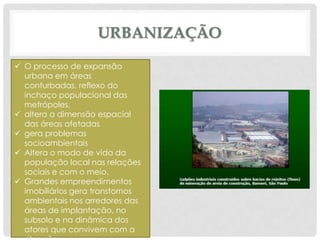URBANIZAÇÃO
 O processo de expansão
urbana em áreas
conturbadas, reflexo do
inchaço populacional das
metrópoles,
 altera a dimensão espacial
das áreas afetadas
 gera problemas
socioambientais
 Altera o modo de vida da
população local nas relações
sociais e com o meio.
 Grandes empreendimentos
imobiliários gera transtornos
ambientais nos arredores das
áreas de implantação, no
subsolo e na dinâmica dos
atores que convivem com a

 