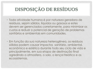 DISPOSIÇÃO DE RESÍDUOS
• Toda atividade humana é por natureza geradora de
resíduos, sejam sólidos, líquidos ou gasosos e estes
devem ser gerenciados corretamente, para minimizar os
custos e reduzir o potencial de geração de problemas
sanitários e ambientais em comunidades.
• Em função da sua natureza heterogênea, os resíduos
sólidos podem causar impactos sanitário, ambiental,
econômico e estético durante todo seu ciclo de vida e
principalmente, em sua etapa de destinação final
agredindo a atmosfera, o solo, o lençol freático e os
ecossistemas.

 