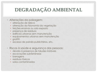 DEGRADAÇÃO AMBIENTAL
• Alterações da paisagem:
•
•
•
•
•
•
•
•

alteração de relevo
alteração da fisionomia da vegetação
feições erosivas ou solo exposto
presença de resíduos
edifícios urbanos sem manutenção
equipamentos urbanos sem manutenção
grafitti
excesso de painéis publicitários, etc.

• Riscos à saúde e segurança das pessoas:
•
•
•
•
•

devido à presença de taludes instáveis
escavações subterrâneas
barragens
resíduos tóxicos
solos contaminados

 