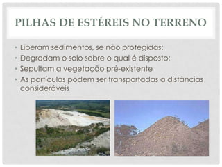 PILHAS DE ESTÉREIS NO TERRENO
•
•
•
•

Liberam sedimentos, se não protegidas:
Degradam o solo sobre o qual é disposto;
Sepultam a vegetação pré-existente
As partículas podem ser transportadas a distâncias
consideráveis

 