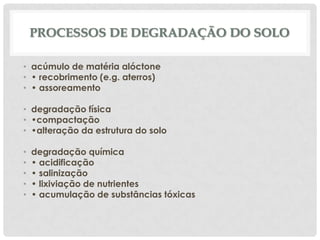 PROCESSOS DE DEGRADAÇÃO DO SOLO
• acúmulo de matéria alóctone
• • recobrimento (e.g. aterros)
• • assoreamento
• degradação física
• •compactação
• •alteração da estrutura do solo
•
•
•
•
•

degradação química
• acidificação
• salinização
• lixiviação de nutrientes
• acumulação de substâncias tóxicas

 