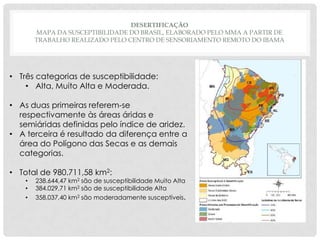DESERTIFICAÇÃO
MAPA DA SUSCEPTIBILIDADE DO BRASIL, ELABORADO PELO MMA A PARTIR DE
TRABALHO REALIZADO PELO CENTRO DE SENSORIAMENTO REMOTO DO IBAMA

• Três categorias de susceptibilidade:
• Alta, Muito Alta e Moderada.
• As duas primeiras referem-se
respectivamente às áreas áridas e
semiáridas definidas pelo índice de aridez.
• A terceira é resultado da diferença entre a
área do Polígono das Secas e as demais
categorias.
• Total de 980.711,58 km2:
•
•
•

238.644,47 km2 são de susceptibilidade Muito Alta
384.029,71 km2 são de susceptibilidade Alta
358,037,40 km2 são moderadamente susceptíveis.

 