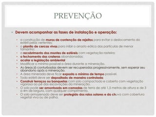PREVENÇÃO
• Devem acompanhar as fases de instalação e operação:
• a construção de muros de contenção de rejeitos para evitar o deslocamento do
estéril pelas vertentes;
• o plantio de cercas vivas para inibir o arrasto eólico das partículas de menor
tamanho;
• o recobrimento dos montes de estéreis com vegetação rasteira;
• o fechamento das crateras abandonadas;
• acatar a legislação ambiental
• Modificar o mínimo possível a área durante a mineração.
• As áreas já conturbadas devem ser recuperadas progressivamente, sem esperar seu
abandono após a mineração.
• A área minerada deve ficar exposta o mínimo de tempo possível.
• Todo estéril deve ser depositado de maneira controlada;
• Construir terraços ou banquetas com solo compactado e coberto com vegetação
vigorosa ao pé das escavações da mineração.
• O solo pode ser amontoado em camadas de terra de até 1,5 metros de altura e de 3
a 4m de largura, com qualquer comprimento.
• O solo armazenado deve ser protegido dos raios solares e da chuva com cobertura
vegetal viva ou de palha.

 