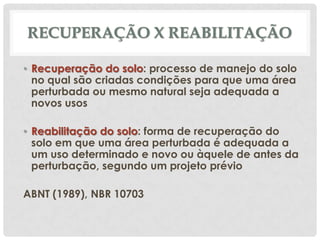 RECUPERAÇÃO X REABILITAÇÃO
• Recuperação do solo: processo de manejo do solo
no qual são criadas condições para que uma área
perturbada ou mesmo natural seja adequada a
novos usos
• Reabilitação do solo: forma de recuperação do
solo em que uma área perturbada é adequada a
um uso determinado e novo ou àquele de antes da
perturbação, segundo um projeto prévio

ABNT (1989), NBR 10703

 