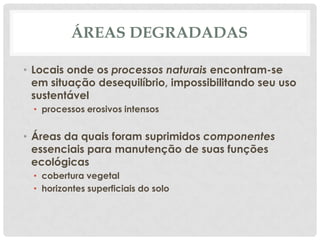 ÁREAS DEGRADADAS
• Locais onde os processos naturais encontram-se
em situação desequilíbrio, impossibilitando seu uso
sustentável
• processos erosivos intensos

• Áreas da quais foram suprimidos componentes
essenciais para manutenção de suas funções
ecológicas
• cobertura vegetal
• horizontes superficiais do solo

 