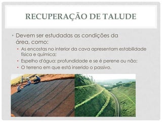 RECUPERAÇÃO DE TALUDE
• Devem ser estudadas as condições da
área, como:
• As encostas no interior da cava apresentam estabilidade
física e química;
• Espelho d'água: profundidade e se é perene ou não;
• O terreno em que está inserido o passivo.

 